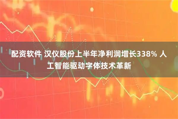 配资软件 汉仪股份上半年净利润增长338% 人工智能驱动字体技术革新