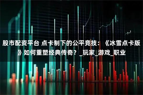 股市配资平台 点卡制下的公平竞技：《冰雪点卡版》如何重塑经典传奇？_玩家_游戏_职业