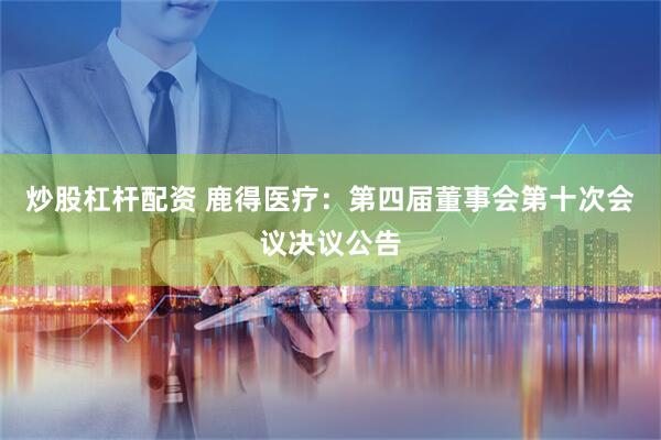 炒股杠杆配资 鹿得医疗：第四届董事会第十次会议决议公告