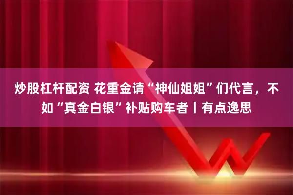 炒股杠杆配资 花重金请“神仙姐姐”们代言，不如“真金白银”补贴购车者丨有点逸思