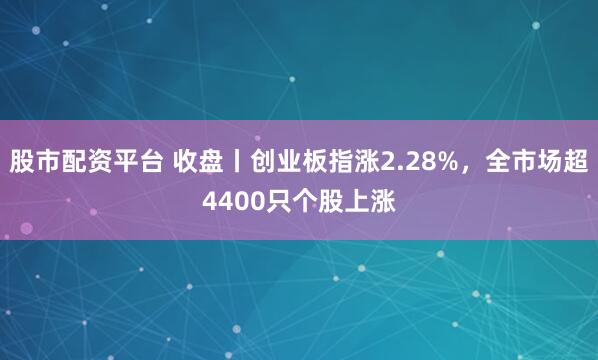 股市配资平台 收盘丨创业板指涨2.28%，全市场超4400只个股上涨