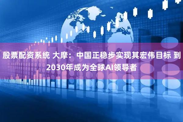 股票配资系统 大摩：中国正稳步实现其宏伟目标 到2030年成为全球AI领导者