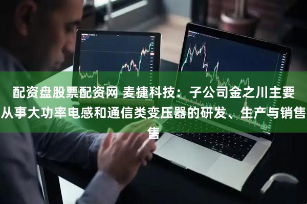 配资盘股票配资网 麦捷科技：子公司金之川主要从事大功率电感和通信类变压器的研发、生产与销售