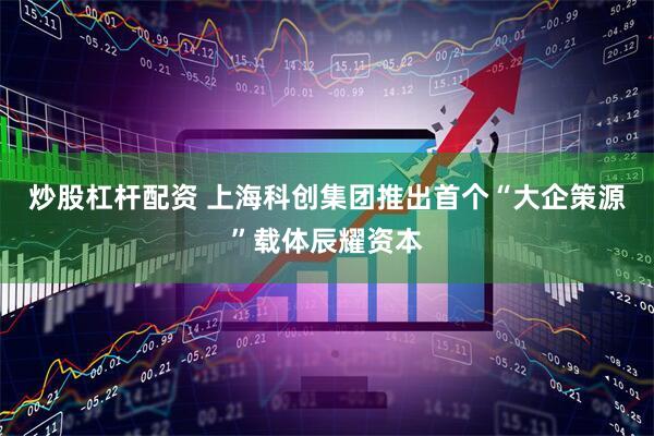 炒股杠杆配资 上海科创集团推出首个“大企策源”载体辰耀资本