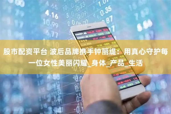 股市配资平台 波后品牌携手钟丽缇：用真心守护每一位女性美丽闪耀_身体_产品_生活
